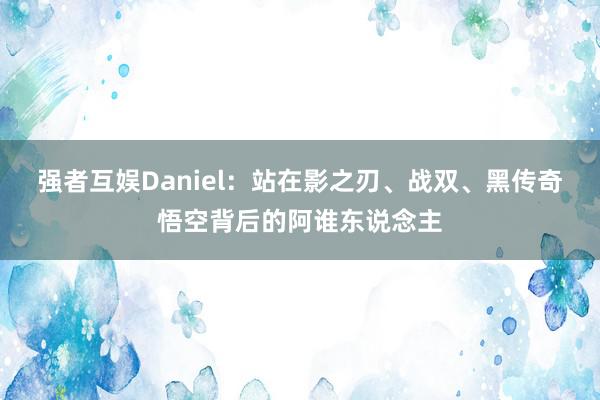 强者互娱Daniel：站在影之刃、战双、黑传奇悟空背后的阿谁东说念主